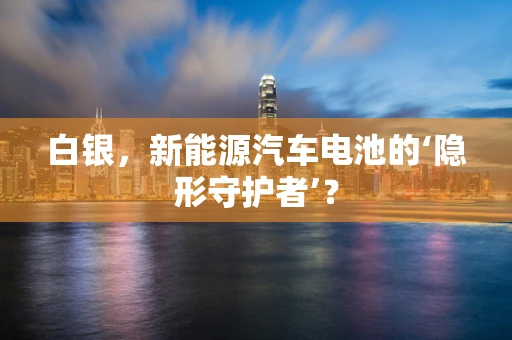 白银，新能源汽车电池的‘隐形守护者’？