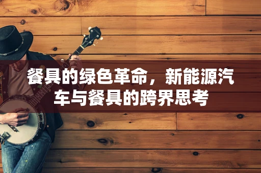 餐具的绿色革命，新能源汽车与餐具的跨界思考