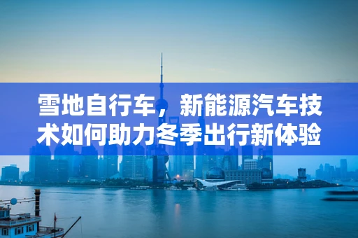 雪地自行车，新能源汽车技术如何助力冬季出行新体验？