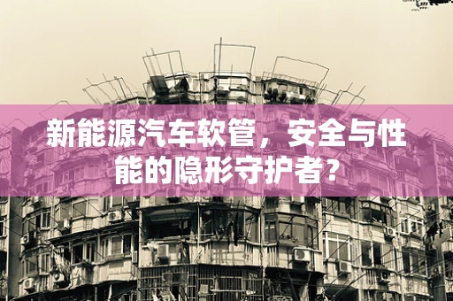 新能源汽车软管，安全与性能的隐形守护者？