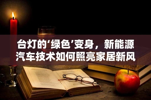 台灯的‘绿色’变身，新能源汽车技术如何照亮家居新风尚？