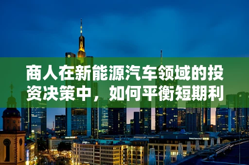 商人在新能源汽车领域的投资决策中，如何平衡短期利益与长期可持续发展？