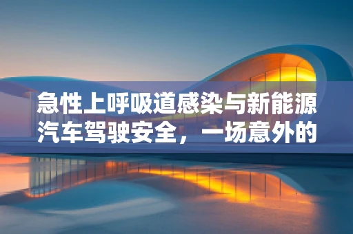 急性上呼吸道感染与新能源汽车驾驶安全，一场意外的风险评估
