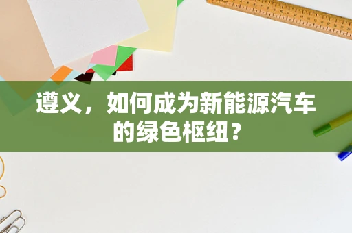 遵义，如何成为新能源汽车的绿色枢纽？
