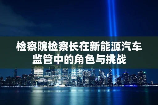 检察院检察长在新能源汽车监管中的角色与挑战