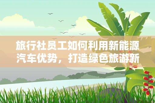 旅行社员工如何利用新能源汽车优势，打造绿色旅游新体验？