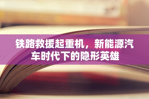 铁路救援起重机，新能源汽车时代下的隐形英雄