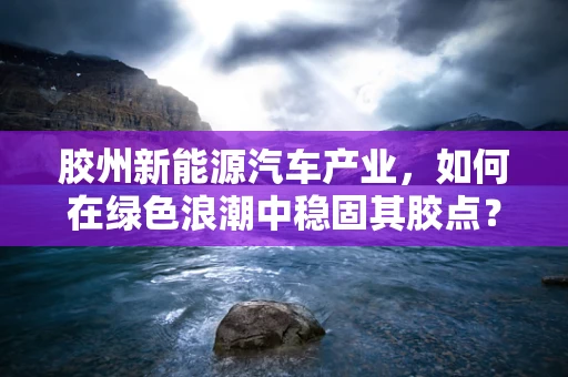 胶州新能源汽车产业，如何在绿色浪潮中稳固其胶点？