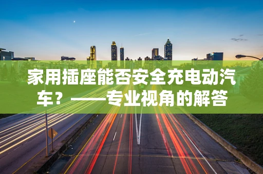 家用插座能否安全充电动汽车？——专业视角的解答