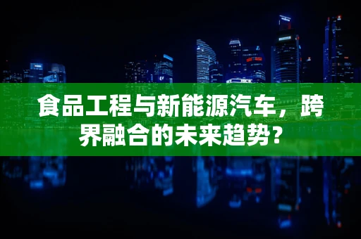 食品工程与新能源汽车，跨界融合的未来趋势？