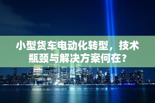 小型货车电动化转型，技术瓶颈与解决方案何在？