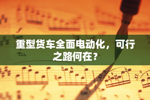 重型货车全面电动化，可行之路何在？