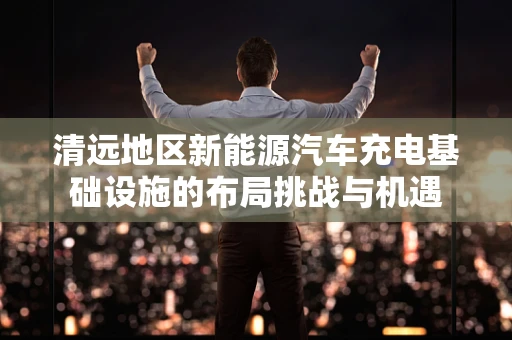 清远地区新能源汽车充电基础设施的布局挑战与机遇