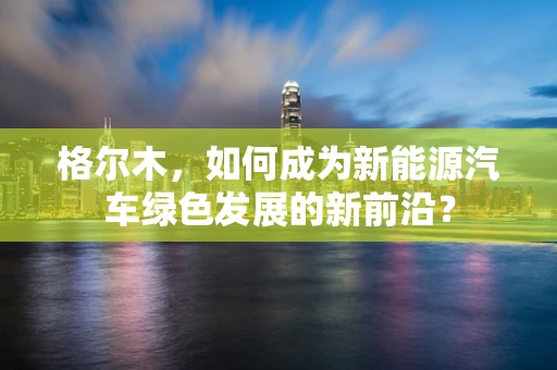 格尔木，如何成为新能源汽车绿色发展的新前沿？
