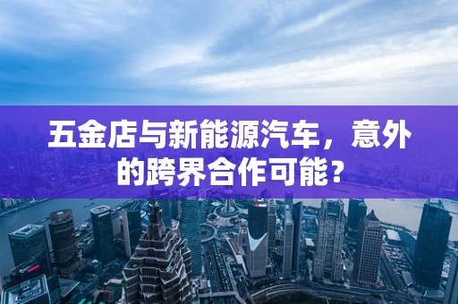 五金店与新能源汽车，意外的跨界合作可能？
