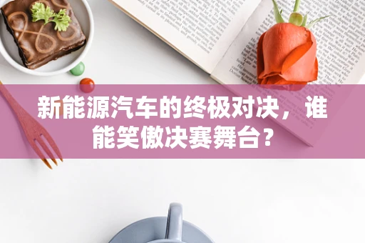 新能源汽车的终极对决，谁能笑傲决赛舞台？
