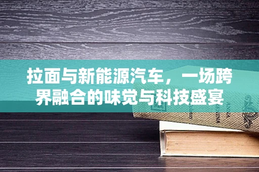 拉面与新能源汽车，一场跨界融合的味觉与科技盛宴