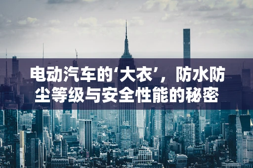 电动汽车的‘大衣’，防水防尘等级与安全性能的秘密