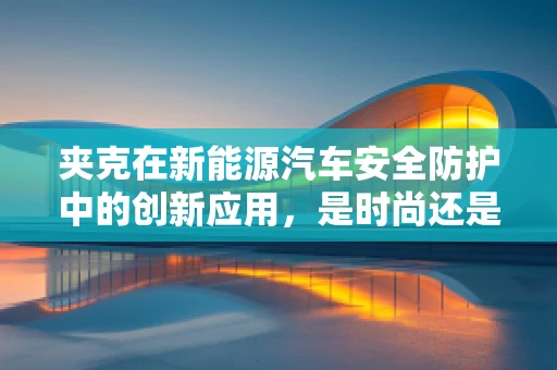 夹克在新能源汽车安全防护中的创新应用，是时尚还是必需？