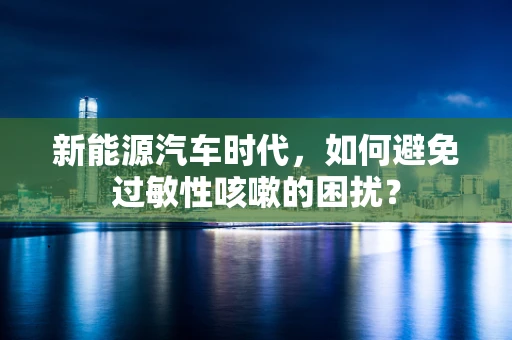 新能源汽车时代，如何避免过敏性咳嗽的困扰？