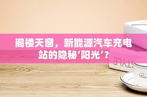 阁楼天窗，新能源汽车充电站的隐秘‘阳光’？