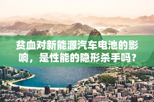 贫血对新能源汽车电池的影响，是性能的隐形杀手吗？