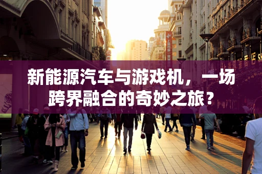 新能源汽车与游戏机，一场跨界融合的奇妙之旅？