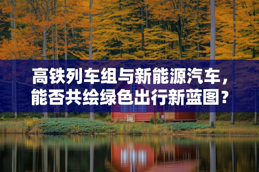 高铁列车组与新能源汽车，能否共绘绿色出行新蓝图？