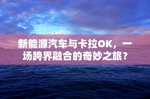 新能源汽车与卡拉OK，一场跨界融合的奇妙之旅？