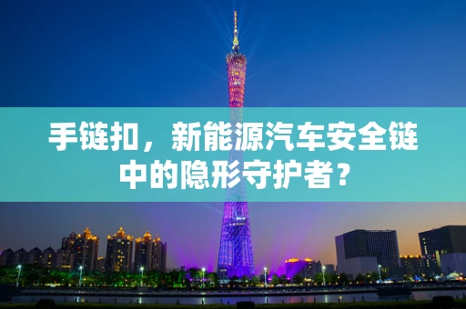 手链扣，新能源汽车安全链中的隐形守护者？
