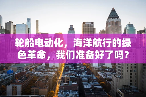 轮船电动化，海洋航行的绿色革命，我们准备好了吗？