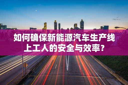 如何确保新能源汽车生产线上工人的安全与效率？