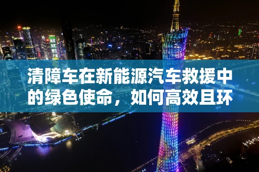 清障车在新能源汽车救援中的绿色使命，如何高效且环保地执行？