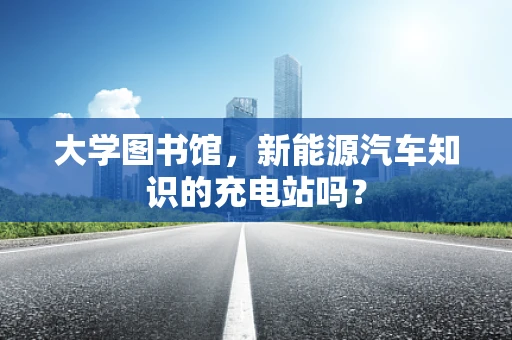 大学图书馆，新能源汽车知识的充电站吗？