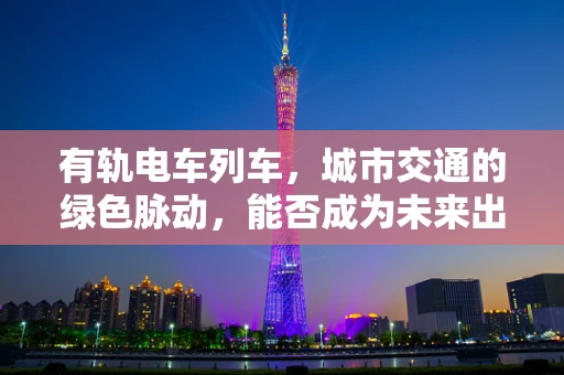 有轨电车列车，城市交通的绿色脉动，能否成为未来出行的新风尚？