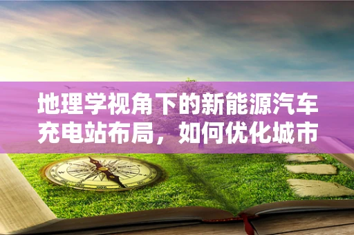 地理学视角下的新能源汽车充电站布局，如何优化城市能源网络？