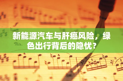 新能源汽车与肝癌风险，绿色出行背后的隐忧？