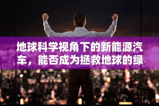地球科学视角下的新能源汽车，能否成为拯救地球的绿色引擎？