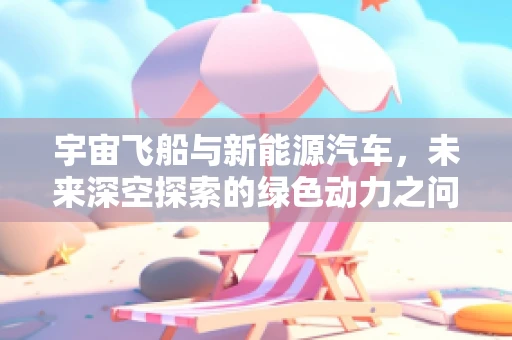 宇宙飞船与新能源汽车，未来深空探索的绿色动力之问