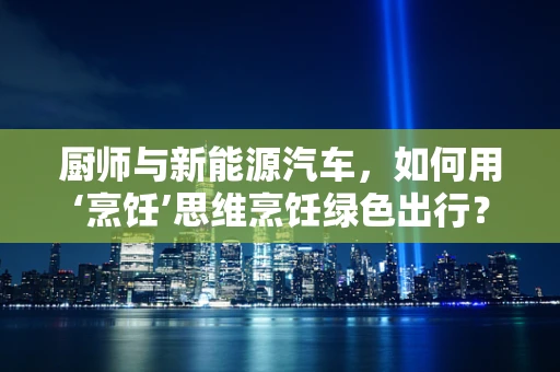 厨师与新能源汽车，如何用‘烹饪’思维烹饪绿色出行？