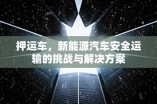 押运车，新能源汽车安全运输的挑战与解决方案