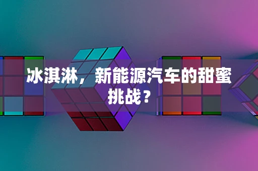 冰淇淋，新能源汽车的甜蜜挑战？