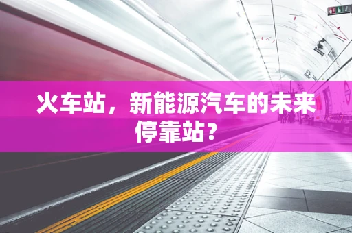火车站，新能源汽车的未来停靠站？