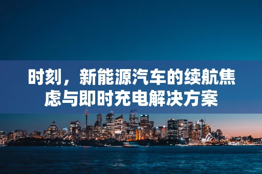 时刻，新能源汽车的续航焦虑与即时充电解决方案