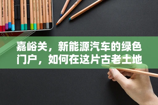 嘉峪关，新能源汽车的绿色门户，如何在这片古老土地上播种未来？