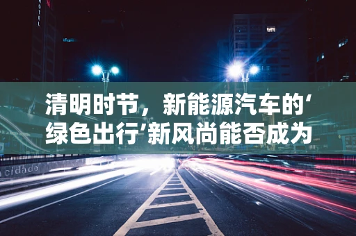 清明时节，新能源汽车的‘绿色出行’新风尚能否成为主流？