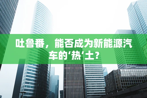 吐鲁番，能否成为新能源汽车的‘热’土？