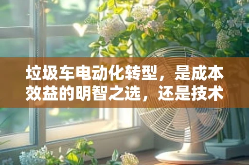 垃圾车电动化转型，是成本效益的明智之选，还是技术应用的盲目跟风？