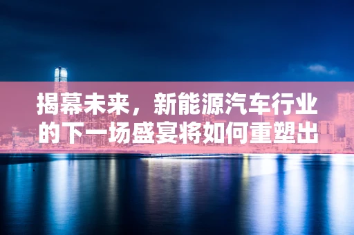揭幕未来，新能源汽车行业的下一场盛宴将如何重塑出行格局？
