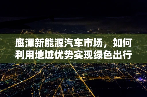 鹰潭新能源汽车市场，如何利用地域优势实现绿色出行新飞跃？